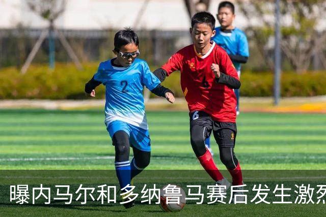 曝内马尔和多纳鲁马赛后发生激烈争吵 差点打起来